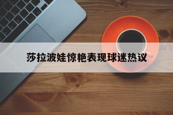 莎拉波娃惊艳表现球迷热议(莎拉波娃最新) 莎拉波娃惊艳表现球迷热议(莎拉波娃最新)